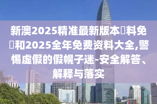 新澳2025精准最新版本資料免費和2025全年免费资料大全,警惕虚假的假幌子迷-安全解答、解释与落实